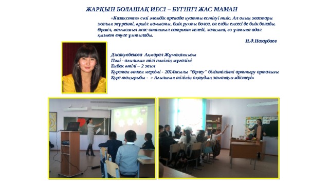 ЖАРҚЫН БОЛАШАҚ ИЕСІ – БҮГІНГІ ЖАС МАМАН  «Қазақстан» сөзі әлемдік аренада қуатты естілуі тиіс. Ал оның жастары жалын жүректі, өршіл намысты, биік рухты болса, ол елдің еңсесі де биік болады. Өршіл, намысшыл жас отаншыл патриот келеді, халқына, өз ұлтына адал қызмет етуге ұмтылады. Н.Ә.Назарбаев Джакупбекова Ақмарал Жұмақанқызы Пәні - ағылшын тілі пәнінің мұғалімі Еңбек өтілі – 2 жыл Курстан өткен мерзімі - 2014жылы 