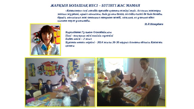 ЖАРҚЫН БОЛАШАҚ ИЕСІ – БҮГІНГІ ЖАС МАМАН  «Қазақстан» сөзі әлемдік аренада қуатты естілуі тиіс. Ал оның жастары жалын жүректі, өршіл намысты, биік рухты болса, ол елдің еңсесі де биік болады. Өршіл, намысшыл жас отаншыл патриот келеді, халқына, өз ұлтына адал қызмет етуге ұмтылады. Н.Ә.Назарбаев Киргизбаева Гүлшат Олжабайқызы Пәні - ағылшын тілі пәнінің мұғалімі Еңбек өтілі – 2 жыл Курстан өткен мерзімі - 2014 жылы 26-30 наурыз Алматы облысы Қаскелең қаласы   