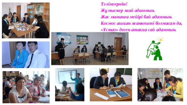 Тәлімгермін!  Жұмыскер жай адаммын.  Жас маманға мейірі бай адаммын.  Космос ашқан жанкешті болмасам да,  «Ұстаз» деген атаққа сай адаммын. 
