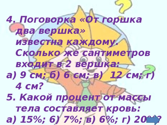 4. Поговорка «От горшка два вершка» известна каждому. Сколько же сантиметров входит в 2 вершка:  а) 9 см;  б) 6 см;  в)  12 см;  г)  4 см?  5. Какой процент от массы тела составляет кровь:  а) 15%;  6) 7%;  в) 6%;  г) 20%?  