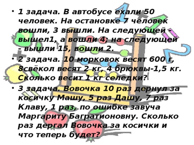 1 задача. В автобусе ехали 50 человек. На остановке 7 человек вошли, 3 вышли. На следующей - вышел1, а вошли 4; на следующей - вышли 15, вошли 2. 2 задача. 10 морковок весят 600 г, 8свёкол весят 2 кг, 4 брюквы-1,5 кг. Сколько весит 1 кг селёдки? 3 задача. Вовочка 10 раз дернул за косичку Машу, 5 раз Дашу, 7 раз Клаву, 1 раз, по ошибке завуча Маргариту Багратионовну. Сколько раз дергал Вовочка за косички и что теперь будет? 