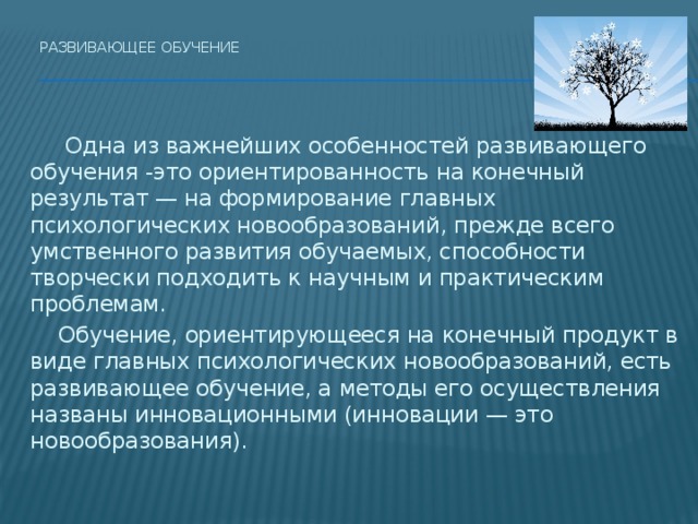 Развивающее обучение     Одна из важнейших особенностей развивающего обучения -это ориентированность на конечный результат — на формирование главных психологических новообразований, прежде всего умственного развития обучаемых, способности творчески подходить к научным и практическим проблемам.  Обучение, ориентирующееся на конечный продукт в виде главных психологических новообразований, есть развивающее обучение, а методы его осуществления названы инновационными (инновации — это новообразования). 