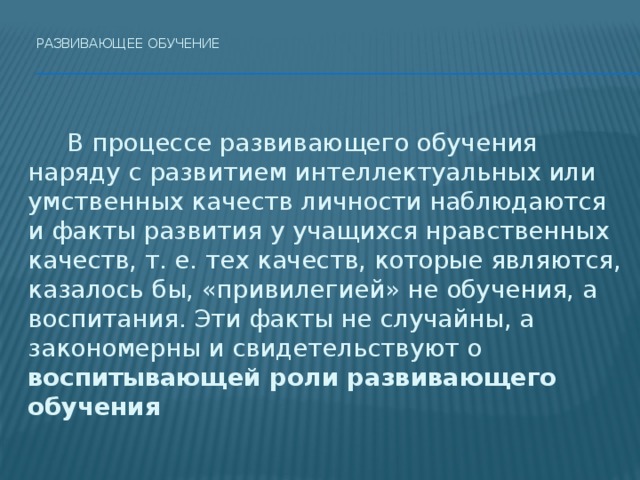 Развивающее обучение     В процессе развивающего обучения наряду с развитием интеллектуальных или умственных качеств личности наблюдаются и факты развития у учащихся нравственных качеств, т. е. тех качеств, которые являются, казалось бы, «привилегией» не обучения, а воспитания. Эти факты не случайны, а закономерны и свидетельствуют о воспитывающей роли развивающего обучения 