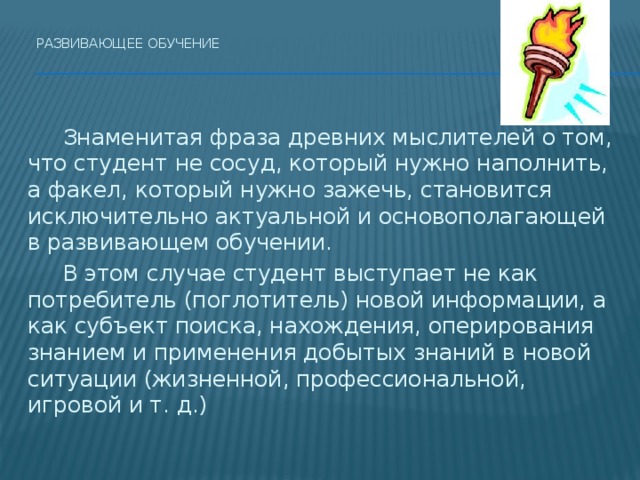 Развивающее обучение     Знаменитая фраза древних мыслителей о том, что студент не сосуд, который нужно наполнить, а факел, который нужно зажечь, становится исключительно актуальной и основополагающей в развивающем обучении.   В этом случае студент выступает не как потребитель (поглотитель) новой информации, а как субъект поиска, нахождения, оперирования знанием и применения добытых знаний в новой ситуации (жизненной, профессиональной, игровой и т. д.) 