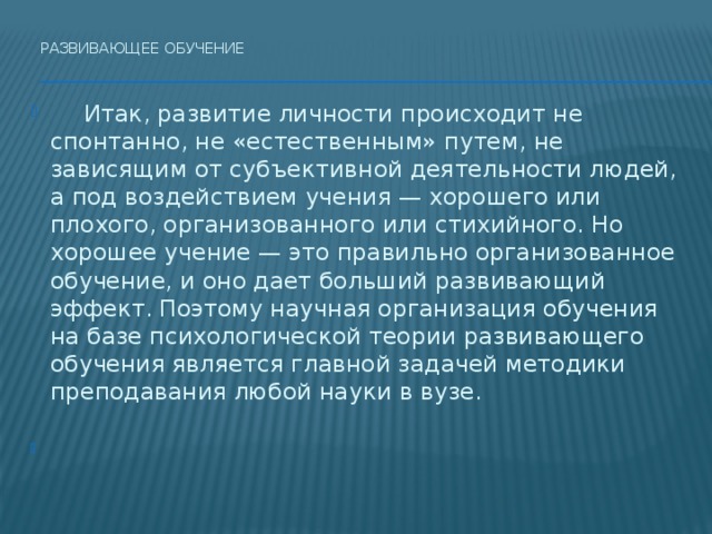 Развивающее обучение     Итак, развитие личности происходит не спонтанно, не «естественным» путем, не зависящим от субъективной деятельности людей, а под воздействием учения — хорошего или плохого, организованного или стихийного. Но хорошее учение — это правильно организованное обучение, и оно дает больший развивающий эффект. Поэтому научная организация обучения на базе психологической теории развивающего обучения является главной задачей методики преподавания любой науки в вузе.   
