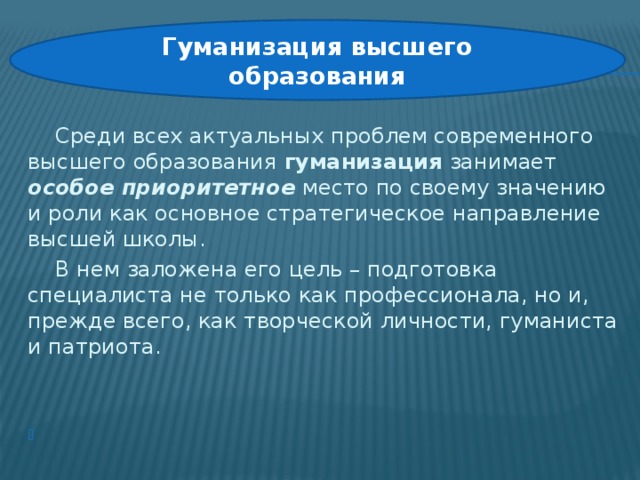 Гуманизация высшего образования    Среди всех актуальных проблем современного высшего образования гуманизация занимает особое приоритетное место по своему значению и роли как основное стратегическое направление высшей школы.   В нем заложена его цель – подготовка специалиста не только как профессионала, но и, прежде всего, как творческой личности, гуманиста и патриота.   