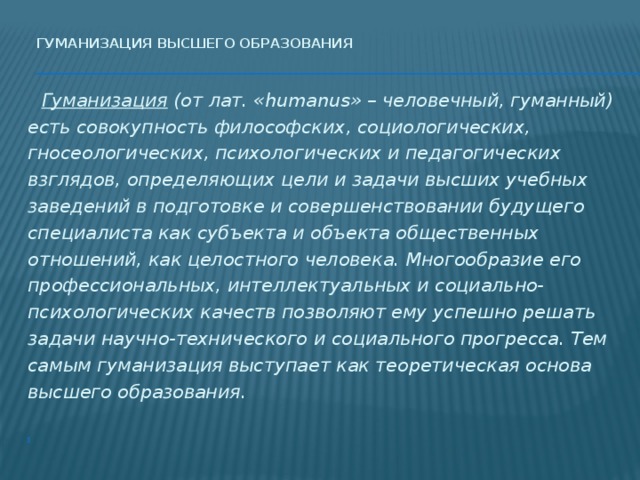 Гуманизация высшего образования    Гуманизация (от лат. «humanus» – человечный, гуманный) есть совокупность философских, социологических, гносеологических, психологических и педагогических взглядов, определяющих цели и задачи высших учебных заведений в подготовке и совершенствовании будущего специалиста как субъекта и объекта общественных отношений, как целостного человека. Многообразие его профессиональных, интеллектуальных и социально-психологических качеств позволяют ему успешно решать задачи научно-технического и социального прогресса. Тем самым гуманизация выступает как теоретическая основа высшего образования.   