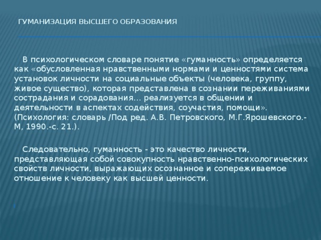 Гуманизация высшего образования    В психологическом словаре понятие «гуманность» определяется как «обусловленная нравственными нормами и ценностями система установок личности на социальные объекты (человека, группу, живое существо), которая представлена в сознании переживаниями сострадания и сорадования… реализуется в общении и деятельности в аспектах содействия, соучастия, помощи». (Психология: словарь /Под ред. А.В. Петровского, М.Г.Ярошевского.-М, 1990.-с. 21.).  Следовательно, гуманность - это качество личности, представляющая собой совокупность нравственно-психологических свойств личности, выражающих осознанное и сопереживаемое отношение к человеку как высшей ценности.   