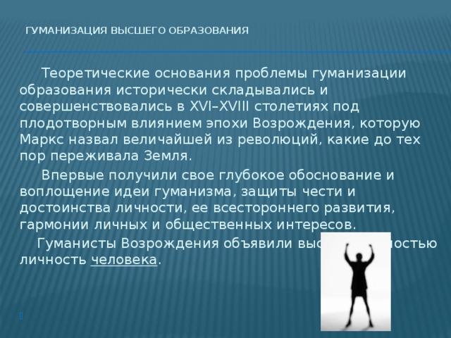 Гуманизация высшего образования     Теоретические основания проблемы гуманизации образования исторически складывались и совершенствовались в ХVI–ХVIII столетиях под плодотворным влиянием эпохи Возрождения, которую Маркс назвал величайшей из революций, какие до тех пор переживала Земля.   Впервые получили свое глубокое обоснование и воплощение идеи гуманизма, защиты чести и достоинства личности, ее всестороннего развития, гармонии личных и общественных интересов.  Гуманисты Возрождения объявили высшей ценностью личность человека .   