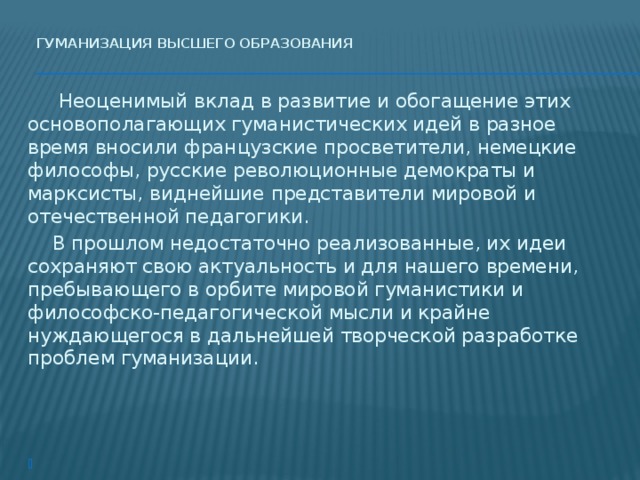 Гуманизация высшего образования     Неоценимый вклад в развитие и обогащение этих основополагающих гуманистических идей в разное время вносили французские просветители, немецкие философы, русские революционные демократы и марксисты, виднейшие представители мировой и отечественной педагогики.  В прошлом недостаточно реализованные, их идеи сохраняют свою актуальность и для нашего времени, пребывающего в орбите мировой гуманистики и философско-педагогической мысли и крайне нуждающегося в дальнейшей творческой разработке проблем гуманизации.   
