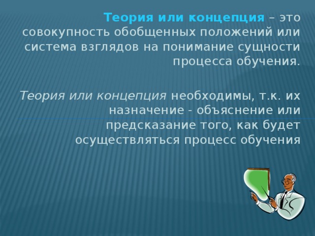 Теория или концепция – это совокупность обобщенных положений или система взглядов на понимание сущности процесса обучения. Теория или концепция необходимы, т.к. их назначение - объяснение или предсказание того, как будет осуществляться процесс обучения 