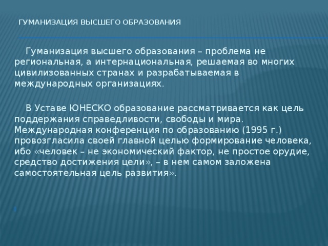 Гуманизация высшего образования     Гуманизация высшего образования – проблема не региональная, а интернациональная, решаемая во многих цивилизованных странах и разрабатываемая в международных организациях.  В Уставе ЮНЕСКО образование рассматривается как цель поддержания справедливости, свободы и мира. Международная конференция по образованию (1995 г.) провозгласила своей главной целью формирование человека, ибо «человек – не экономический фактор, не простое орудие, средство достижения цели», – в нем самом заложена самостоятельная цель развития».   