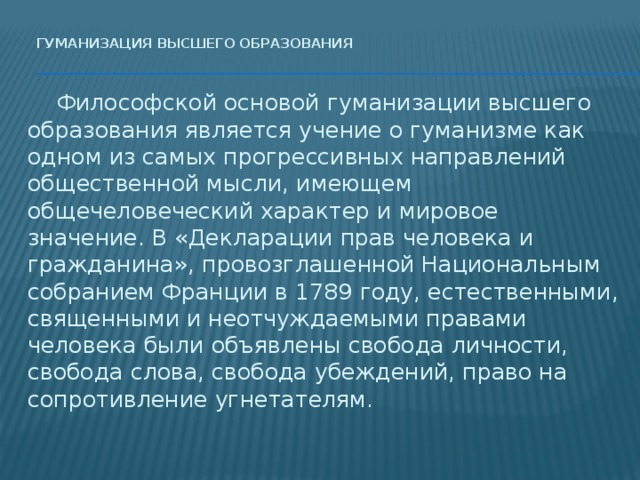 Гуманизация высшего образования    Философской основой гуманизации высшего образования является учение о гуманизме как одном из самых прогрессивных направлений общественной мысли, имеющем общечеловеческий характер и мировое значение. В «Декларации прав человека и гражданина», провозглашенной Национальным собранием Франции в 1789 году, естественными, священными и неотчуждаемыми правами человека были объявлены свобода личности, свобода слова, свобода убеждений, право на сопротивление угнетателям. 