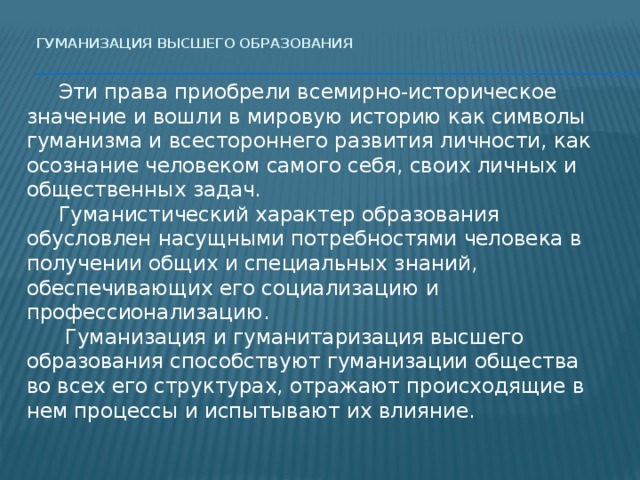 Гуманизация высшего образования    Эти права приобрели всемирно-историческое значение и вошли в мировую историю как символы гуманизма и всестороннего развития личности, как осознание человеком самого себя, своих личных и общественных задач.  Гуманистический характер образования обусловлен насущными потребностями человека в получении общих и специальных знаний, обеспечивающих его социализацию и профессионализацию.   Гуманизация и гуманитаризация высшего образования способствуют гуманизации общества во всех его структурах, отражают происходящие в нем процессы и испытывают их влияние. 