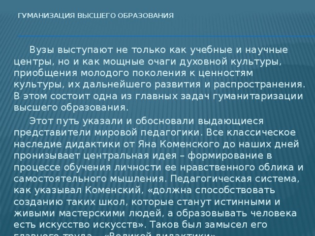 Гуманизация высшего образования     Вузы выступают не только как учебные и научные центры, но и как мощные очаги духовной культуры, приобщения молодого поколения к ценностям культуры, их дальнейшего развития и распространения. В этом состоит одна из главных задач гуманитаризации высшего образования.  Этот путь указали и обосновали выдающиеся представители мировой педагогики. Все классическое наследие дидактики от Яна Коменского до наших дней пронизывает центральная идея – формирование в процессе обучения личности ее нравственного облика и самостоятельного мышления. Педагогическая система, как указывал Коменский, «должна способствовать созданию таких школ, которые станут истинными и живыми мастерскими людей, а образовывать человека есть искусство искусств». Таков был замысел его главного труда – «Великой дидактики».   