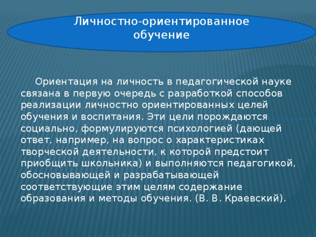 Личностно-ориентированное обучение  Ориентация на личность в педагогической науке связана в первую очередь с разработкой способов реализации личностно ориентированных целей обучения и воспитания. Эти цели порождаются социально, формулируются психологией (дающей ответ, например, на вопрос о характеристиках творческой деятельности, к которой предстоит приобщить школьника) и выполняются педагогикой, обосновывающей и разрабатывающей соответствующие этим целям содержание образования и методы обучения. (В. В. Краевский).   