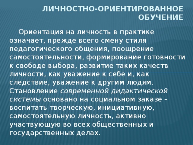 Личностно-ориентированное обучение  Ориентация на личность в практике означает, прежде всего смену стиля педагогического общения, поощрение самостоятельности, формирование готовности к свободе выбора, развитие таких качеств личности, как уважение к себе и, как следствие, уважение к другим людям. Становление современной дидактической системы основано на социальном заказе – воспитать творческую, инициативную, самостоятельную личность, активно участвующую во всех общественных и государственных делах. 