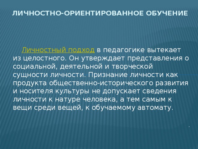 Личностно-ориентированное обучение  Личностный подход  в педагогике вытекает из целостного. Он утверждает представления о социальной, деятельной и творческой сущности личности. Признание личности как продукта общественно-исторического развития и носителя культуры не допускает сведения личности к натуре человека, а тем самым к вещи среди вещей, к обучаемому автомату. . 