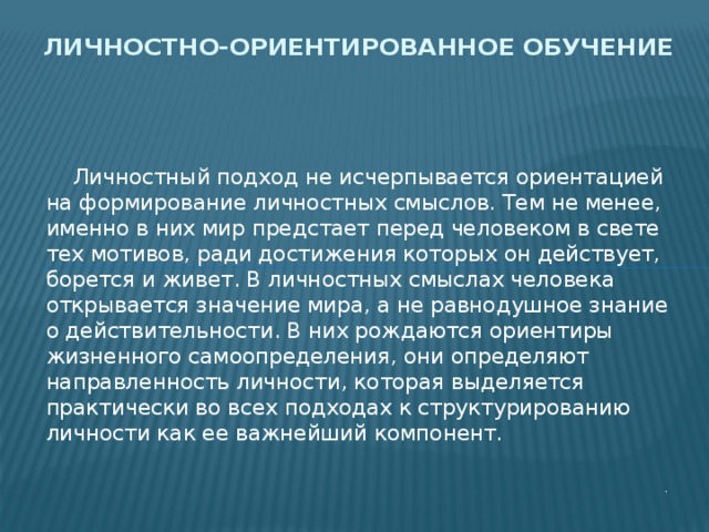 Личностно-ориентированное обучение  Личностный подход не исчерпывается ориентацией на формирование личностных смыслов. Тем не менее, именно в них мир предстает перед человеком в свете тех мотивов, ради достижения которых он действует, борется и живет. В личностных смыслах человека открывается значение мира, а не равнодушное знание о действительности. В них рождаются ориентиры жизненного самоопределения, они определяют направленность личности, которая выделяется практически во всех подходах к структурированию личности как ее важнейший компонент. . 