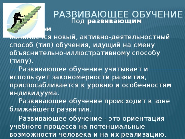 Развивающее обучение  Под развивающим обучением понимается новый, активно-деятельностный способ (тип) обучения, идущий на смену объяснительно-иллюстративному способу (типу).    Развивающее обучение учитывает и использует закономерности развития, приспосабливается к уровню и особенностям индивидуума.    Развивающее обучение происходит в зоне ближайшего развития.  Развивающее обучение - это ориентация учебного процесса на потенциальные возможности человека и на их реализацию. 