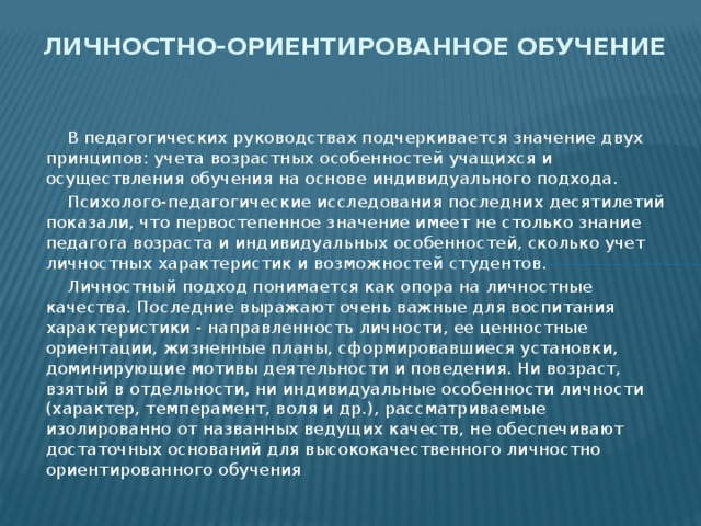 Личностно-ориентированное обучение  В педагогических руководствах подчеркивается значение двух принципов: учета возрастных особенностей учащихся и осуществления обучения на основе индивидуального подхода.    Психолого-педагогические исследования последних десятилетий показали, что первостепенное значение имеет не столько знание педагога возраста и индивидуальных особенностей, сколько учет личностных характеристик и возможностей студентов.  Личностный подход понимается как опора на личностные качества. Последние выражают очень важные для воспитания характеристики - направленность личности, ее ценностные ориентации, жизненные планы, сформировавшиеся установки, доминирующие мотивы деятельности и поведения. Ни возраст, взятый в отдельности, ни индивидуальные особенности личности (характер, темперамент, воля и др.), рассматриваемые изолированно от названных ведущих качеств, не обеспечивают достаточных оснований для высококачественного личностно ориентированного обучения 