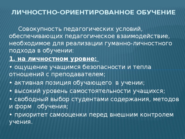 Личностно-ориентированное обучение  Совокупность педагогических условий, обеспечивающих педагогическое взаимодействие, необходимое для реализации гуманно-личностного подхода в обучении: 1. на личностном уровне: • ощущение учащимся безопасности и тепла отношений с преподавателем; • активная позиция обучающего в учении; • высокий уровень самостоятельности учащихся; • свободный выбор студентами содержания, методов и форм обучения; • приоритет самооценки перед внешним контролем учения. 