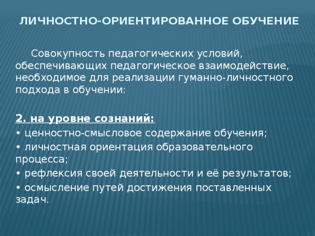 Личностно-ориентированное обучение  Совокупность педагогических условий, обеспечивающих педагогическое взаимодействие, необходимое для реализации гуманно-личностного подхода в обучении: 2. на уровне сознаний: • ценностно-смысловое содержание обучения; • личностная ориентация образовательного процесса; • рефлексия своей деятельности и её результатов; • осмысление путей достижения поставленных задач. 
