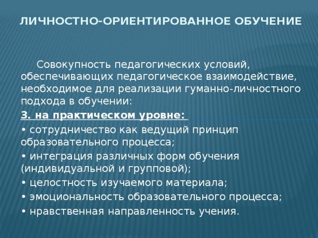 Личностно-ориентированное обучение  Совокупность педагогических условий, обеспечивающих педагогическое взаимодействие, необходимое для реализации гуманно-личностного подхода в обучении: 3. на практическом уровне: • сотрудничество как ведущий принцип образовательного процесса; • интеграция различных форм обучения (индивидуальной и групповой); • целостность изучаемого материала; • эмоциональность образовательного процесса; • нравственная направленность учения. 