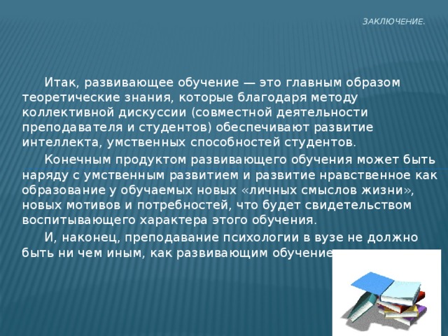 Заключение.    Итак, развивающее обучение — это главным образом теоретические знания, которые благодаря методу коллективной дискуссии (совместной деятельности преподавателя и студентов) обеспечивают развитие интеллекта, умственных способностей студентов.  Конечным продуктом развивающего обучения может быть наряду с умственным развитием и развитие нравственное как образование у обучаемых новых «личных смыслов жизни», новых мотивов и потребностей, что будет свидетельством воспитывающего характера этого обучения.  И, наконец, преподавание психологии в вузе не должно быть ни чем иным, как развивающим обучением 