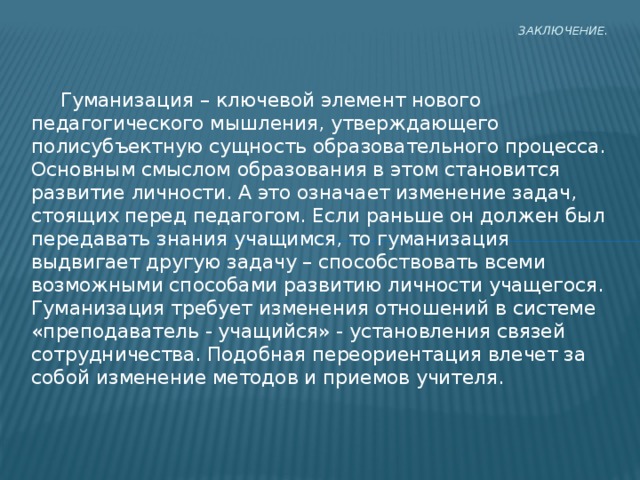 Заключение.    Гуманизация – ключевой элемент нового педагогического мышления, утверждающего полисубъектную сущность образовательного процесса. Основным смыслом образования в этом становится развитие личности. А это означает изменение задач, стоящих перед педагогом. Если раньше он должен был передавать знания учащимся, то гуманизация выдвигает другую задачу – способствовать всеми возможными способами развитию личности учащегося. Гуманизация требует изменения отношений в системе «преподаватель - учащийся» - установления связей сотрудничества. Подобная переориентация влечет за собой изменение методов и приемов учителя. 