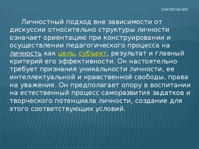 Заключение.     Личностный подход вне зависимости от дискуссии относительно структуры личности означает ориентацию при конструировании и осуществлении педагогического процесса на личность как цель , субъект , результат и главный критерий его эффективности. Он настоятельно требует признания уникальности личности, ее интеллектуальной и нравственной свободы, права на уважение. Он предполагает опору в воспитании на естественный процесс саморазвития задатков и творческого потенциала личности, создание для этого соответствующих условий. 