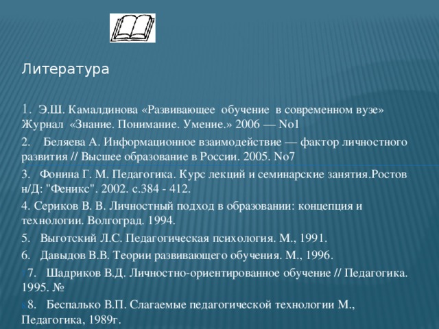 Литература 1. Э.Ш. Камалдинова «Развивающее обучение в современном вузе» Журнал «Знание. Понимание. Умение.» 2006 — No1 2. Беляева А. Информационное взаимодействие — фактор личностного развития // Высшее образование в России. 2005. No7 3. Фонина Г. М. Педагогика. Курс лекций и семинарские занятия.Ростов н/Д: 
