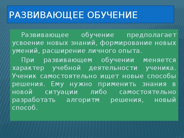 Развивающее обучение  Развивающее обучение предполагает усвоение новых знаний, формирование новых умений, расширение личного опыта.  При развивающем обучении меняется характер учебной деятельности ученика. Ученик самостоятельно ищет новые способы решения. Ему нужно применить знания в новой ситуации либо самостоятельно разработать алгоритм решения, новый способ. 