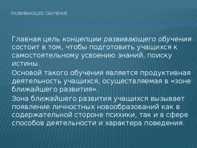 Развивающее обучение    Главная цель концепции развивающего обучения состоит в том, чтобы подготовить учащихся к самостоятельному усвоению знаний, поиску истины.  Основой такого обучения является продуктивная деятельность учащихся, осуществляемая в «зоне ближайшего развития».   Зона ближайшего развития учащихся вызывает появление личностных новообразований как в содержательной стороне психики, так и в сфере способов деятельности и характера поведения. 