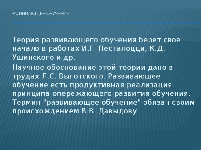 Развивающее обучение    Теория развивающего обучения берет свое начало в работах И.Г. Песталоцци, К.Д. Ушинского и др.   Научное обоснование этой теории дано в трудах Л.С. Выготского. Развивающее обучение есть продуктивная реализация принципа опережающего развития обучения.   Термин 