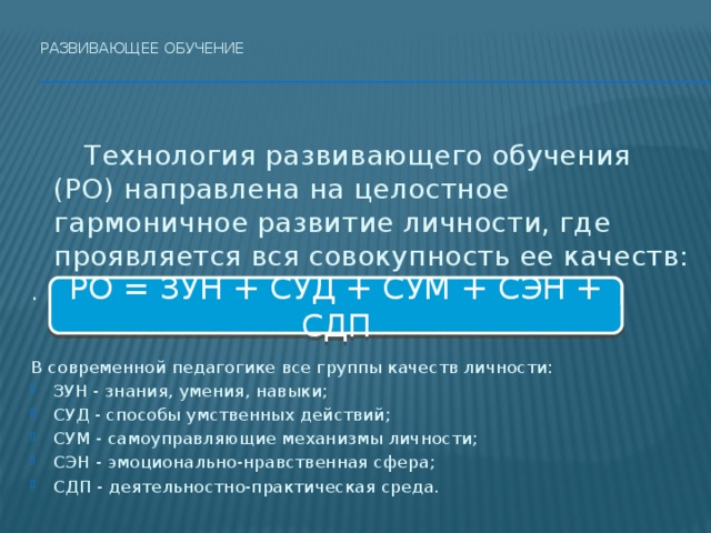 Развивающее обучение      Технология развивающего обучения (РО) направлена на целостное гармоничное развитие личности, где проявляется вся совокупность ее качеств: . В современной педагогике все группы качеств личности: ЗУН - знания, умения, навыки; СУД - способы умственных действий; СУМ - самоуправляющие механизмы личности; СЭН - эмоционально-нравственная сфера; СДП - деятельностно-практическая среда. РО = ЗУН + СУД + СУМ + СЭН + СДП  