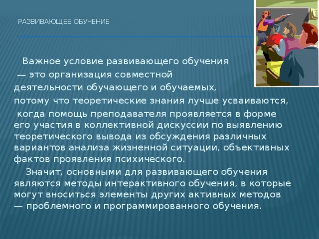 Развивающее обучение    Важное условие развивающего обучения — это организация совместной деятельности обучающего и обучаемых, потому что теоретические знания лучше усваиваются,  когда помощь преподавателя проявляется в форме его участия в коллективной дискуссии по выявлению теоретического вывода из обсуждения различных вариантов анализа жизненной ситуации, объективных фактов проявления психического.   Значит, основными для развивающего обучения являются методы интерактивного обучения, в которые могут вноситься элементы других активных методов — проблемного и программированного обучения. 