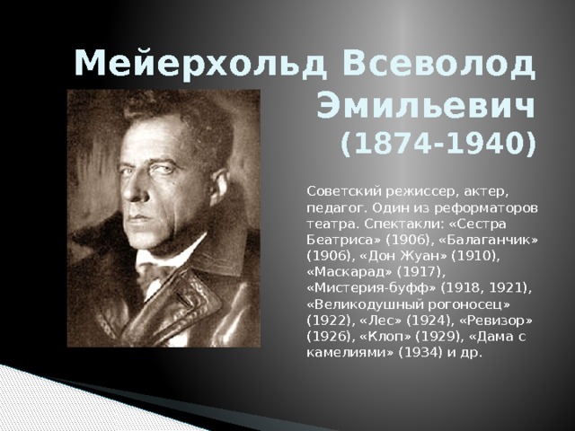          Мейерхольд Всеволод Эмильевич  (1874-1940) Советский режиссер, актер, педагог. Один из реформаторов театра. Спектакли: «Сестра Беатриса» (1906), «Балаганчик» (1906), «Дон Жуан» (1910), «Маскарад» (1917), «Мистерия-буфф» (1918, 1921), «Великодушный рогоносец» (1922), «Лес» (1924), «Ревизор» (1926), «Клоп» (1929), «Дама с камелиями» (1934) и др. 
