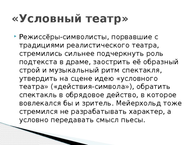 «Условный театр» Режиссёры-символисты, порвавшие с традициями реалистического театра, стремились сильнее подчеркнуть роль подтекста в драме, заострить её образный строй и музыкальный ритм спектакля, утвердить на сцене идею «условного театра» («действия-символа»), обратить спектакль в обрядовое действо, в которое вовлекался бы и зритель. Мейерхольд тоже стремился не разрабатывать характер, а условно передавать смысл пьесы. 