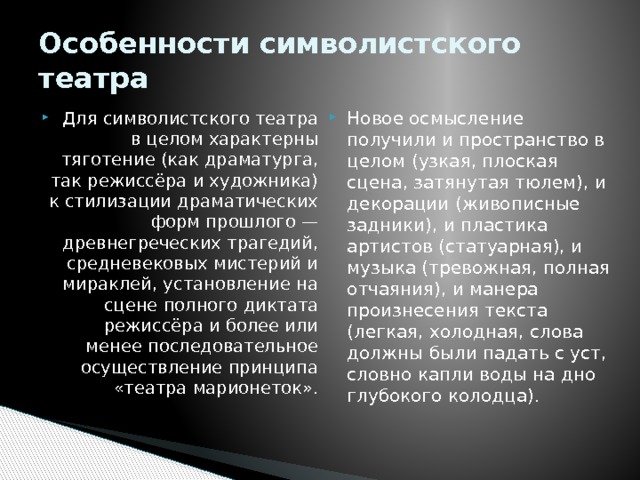 Особенности символистского театра Для символистского театра в целом характерны тяготение (как драматурга, так режиссёра и художника) к стилизации драматических форм прошлого — древнегреческих трагедий, средневековых мистерий и мираклей, установление на сцене полного диктата режиссёра и более или менее последовательное осуществление принципа «театра марионеток». Новое осмысление получили и пространство в целом (узкая, плоская сцена, затянутая тюлем), и декорации (живописные задники), и пластика артистов (статуарная), и музыка (тревожная, полная отчаяния), и манера произнесения текста (легкая, холодная, слова должны были падать с уст, словно капли воды на дно глубокого колодца).   