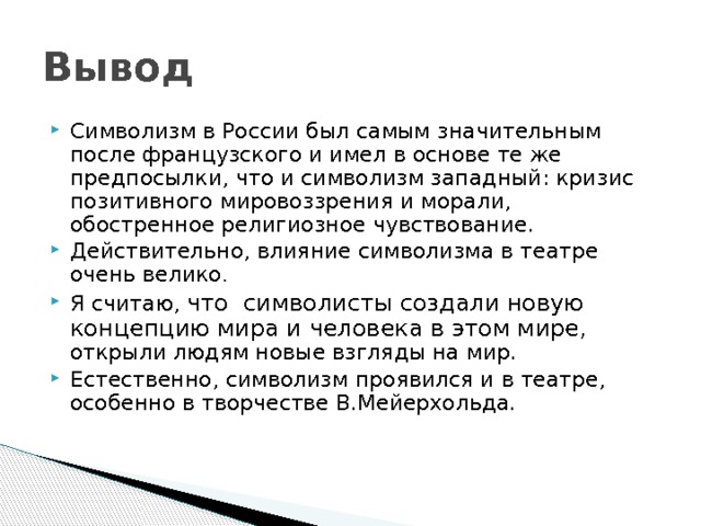 Вывод Символизм в России был самым значительным после французского и имел в основе те же предпосылки, что и символизм западный: кризис позитивного мировоззрения и морали, обостренное религиозное чувствование. Действительно, влияние символизма в театре очень велико . Я считаю, что символисты создали новую концепцию мира и человека в этом мире, открыли людям новые взгляды на мир. Естественно, символизм проявился и в театре, особенно в творчестве В.Мейерхольда. 
