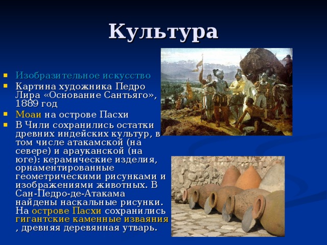 Культура Изобразительное искусство Картина художника Педро Лира «Основание Сантьяго», 1889 год Моаи  на острове Пасхи В Чили сохранились остатки древних индейских культур, в том числе атакамской (на севере) и арауканской (на юге): керамические изделия, орнаментированные геометрическими рисунками и изображениями животных. В Сан-Педро-де-Атакама найдены наскальные рисунки. На  острове Пасхи  сохранились  гигантские каменные изваяния , древняя деревянная утварь. 