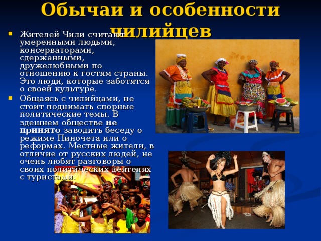 Обычаи и особенности чилийцев   Жителей Чили считают умеренными людьми, консерваторами, сдержанными, дружелюбными по отношению к гостям страны. Это люди, которые заботятся о своей культуре. Общаясь с чилийцами, не стоит поднимать спорные политические темы. В здешнем обществе  не принято заводить беседу о режиме Пиночета или о реформах. Местные жители, в отличие от русских людей, не очень любят разговоры о своих политических деятелях с туристами. 