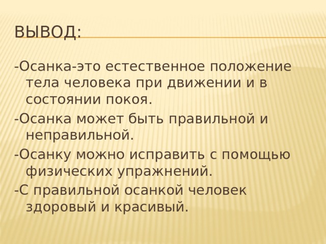 Вывод: -Осанка-это естественное положение тела человека при движении и в состоянии покоя. -Осанка может быть правильной и неправильной. -Осанку можно исправить с помощью физических упражнений. -С правильной осанкой человек здоровый и красивый. 