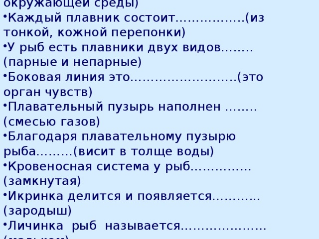  Биологический диктант. Окраска рыб зависит ………………… (от окружающей среды) Каждый плавник состоит……………..(из тонкой, кожной перепонки) У рыб есть плавники двух видов……..(парные и непарные) Боковая линия это……………………..(это орган чувств) Плавательный пузырь наполнен ……..(смесью газов) Благодаря плавательному пузырю рыба………(висит в толще воды) Кровеносная система у рыб……………(замкнутая) Икринка делится и появляется………...(зародыш) Личинка рыб называется………………...(мальком) Органы чувств у рыб это……………….(глаза). 