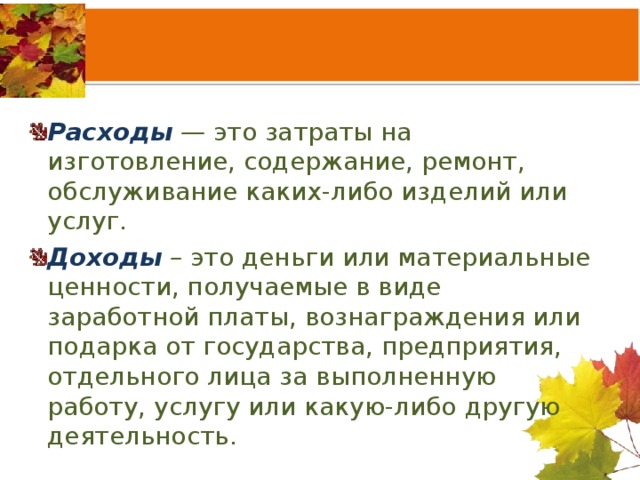 Расходы — это затраты на изготовление, содержание, ремонт, обслуживание каких-либо изделий или услуг. Доходы – это деньги или материальные ценности, получаемые в виде заработной платы, вознаграждения или подарка от государства, предприятия, отдельного лица за выполненную работу, услугу или какую-либо другую деятельность. 