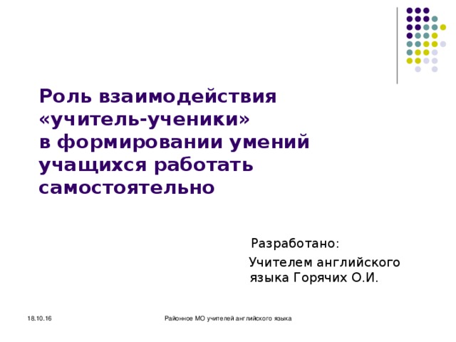 Районное методическое объединение учителей английского языка 18.10.16 Роль взаимодействия  «учитель-ученики»  в формировании умений учащихся работать самостоятельно  Разработано:  Учителем английского языка Горячих О.И. 18.10.16 Районное МО учителей английского языка МОУ 
