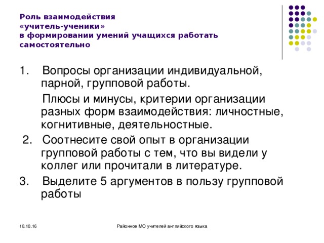 Районное методическое объединение учителей английского языка 18.10.16 Роль взаимодействия  «учитель-ученики»  в формировании умений учащихся работать самостоятельно 1. Вопросы организации индивидуальной, парной, групповой работы.  Плюсы и минусы, критерии организации разных форм взаимодействия: личностные, когнитивные, деятельностные.  2. Соотнесите свой опыт в организации групповой работы с тем, что вы видели у коллег или прочитали в литературе. 3. Выделите 5 аргументов в пользу групповой работы 18.10.16 Районное МО учителей английского языка МОУ 