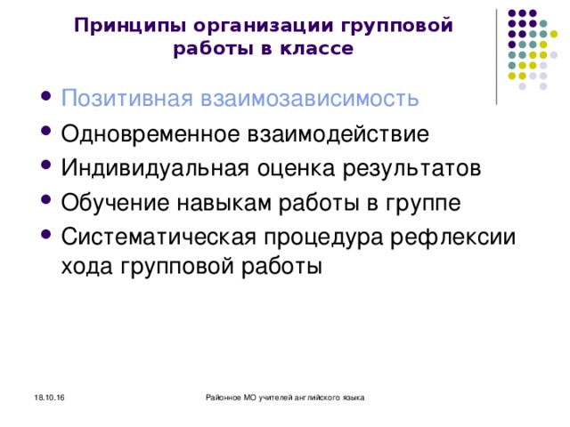 Принципы организации групповой работы в классе Позитивная взаимозависимость Одновременное взаимодействие Индивидуальная оценка результатов Обучение навыкам работы в группе Систематическая процедура рефлексии хода групповой работы 18.10.16 Районное МО учителей английского языка 