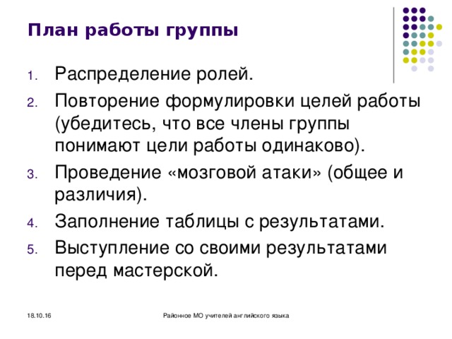 План работы группы Распределение ролей. Повторение формулировки целей работы (убедитесь, что все члены группы понимают цели работы одинаково). Проведение «мозговой атаки» (общее и различия). Заполнение таблицы с результатами. Выступление со своими результатами перед мастерской. 18.10.16 Районное МО учителей английского языка 